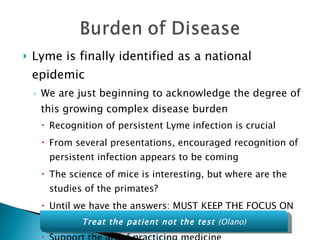 Lyme is finally identified as a national epidemic We are just beginning to acknowledge the degree of this growing complex disease burden Recognition of persistent Lyme infection is crucial From several presentations, encouraged recognition of persistent infection appears to be coming The science of mice is interesting, but where are the studies of the primates? Until we have the answers: MUST KEEP THE FOCUS ON THE PATIENT Support the art of practicing medicine Treat the patient not the test  (Olano) 
