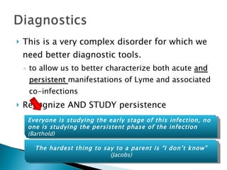 This is a very complex disorder for which we need better diagnostic tools.  to allow us to better characterize both acute  and persistent  manifestations of Lyme and associated co-infections Recognize AND STUDY persistence  The hardest thing to say to a parent is “I don’t know” (Jacobs) Everyone is studying the early stage of this infection, no one is studying the persistent phase of the infection  (Barthold) 