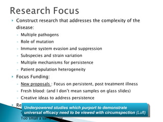 Construct research that addresses the complexity of the disease: Multiple pathogens Role of mutation Immune system evasion and suppression Subspecies and strain variation Multiple mechanisms for persistence Patient population heterogeneity Focus Funding: New proposals  : Focus on persistent, post treatment illness Fresh blood: (and I don’t mean samples on glass slides) Creative ideas to address persistence  Replace the CDC surveillance criteria for study design As an entry criteria it eliminates a vast majority of Lyme patients Too small a sample size Underpowered studies which purport to demonstrate universal efficacy need to be viewed with circumspection  (Luft) 