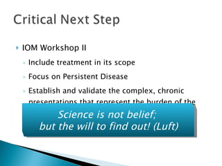 IOM Workshop II  Include treatment in its scope Focus on Persistent Disease Establish and validate the complex, chronic presentations that represent the burden of the disease Science is not belief;  but the will to find out! (Luft) 