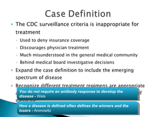 The CDC surveillance criteria is inappropriate for treatment Used to deny insurance coverage Discourages physician treatment Much misunderstood in the general medical community Behind medical board investigative decisions Expand the case definition to include the emerging spectrum of disease Recognize different treatment regimens are appropriate and give the clinician the breadth to practice the art of medicine You do not require an antibody response to develop the disease  -  Weis How a disease is defined often defines the winners and the losers  -  Aronowitz 