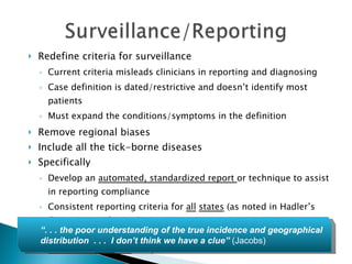Redefine criteria for surveillance Current criteria misleads clinicians in reporting and diagnosing Case definition is dated/restrictive and doesn’t identify most patients Must expand the conditions/symptoms in the definition Remove regional biases Include all the tick-borne diseases Specifically Develop an  automated, standardized report  or technique to assist in reporting compliance Consistent reporting criteria for  all   states  (as noted in Hadler’s Commissioned paper) Broaden the case definition for surveillance to include advanced  late-manifestations  of Lyme disease and co-infections “ . . . the poor understanding of the true incidence and geographical distribution  . . .  I don’t think we have a clue”  (Jacobs) 