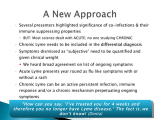 Several presenters highlighted significance of co-infections & their immune suppressing properties BUT: Most science dealt with ACUTE; no one studying CHRONIC Chronic Lyme needs to be included in the  differential diagnosis Symptoms dismissed as “subjective” need to be quantified and given clinical weight We heard broad agreement on list of ongoing symptoms Acute Lyme presents year round as flu like symptoms with or without a rash Chronic Lyme can be an active persistent infection, immune response and/or a chronic mechanism perpetuating ongoing symptoms Banish the term of  Post Lyme Disease syndrome Suggests absence of infection  For which there is no proof in chronic patients “ How can you say, ‘I’ve treated you for 4 weeks and therefore you no longer have Lyme disease.’ The fact is ,  we don’t know!  (Donta) 