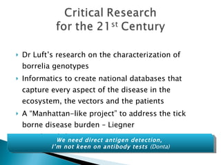 Dr Luft’s research on the characterization of borrelia genotypes Informatics to create national databases that capture every aspect of the disease in the ecosystem, the vectors and the patients A “Manhattan-like project” to address the tick borne disease burden – Liegner Not hyperbole We need direct antigen detection,  I’m not keen on antibody tests  (Donta) 