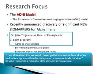 The  ADNI Model The Alzheimer’s Disease Neuro-imaging Initiative (ADNI) model Recently announced discovery of significant NEW BIOMARKERS for Alzheimer's Dr. John Trojanowski, Univ. of Pennsylvania 3-point program: Agree to share all data Every finding immediately public Renounce ownership and patent rights.  “ .. we all realized that we would never get biomarkers unless all of us parked our egos and intellectual-property noses outside the door”  Dr. John Trojanowski, a researcher at the University of Pennsylvania 
