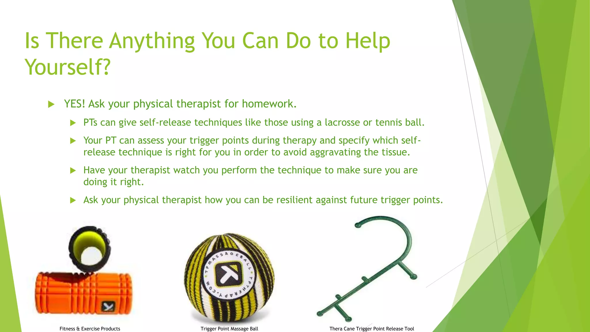 Is There Anything You Can Do to Help
Yourself?
 YES! Ask your physical therapist for homework.
 PTs can give self-release techniques like those using a lacrosse or tennis ball.
 Your PT can assess your trigger points during therapy and specify which self-
release technique is right for you in order to avoid aggravating the tissue.
 Have your therapist watch you perform the technique to make sure you are
doing it right.
 Ask your physical therapist how you can be resilient against future trigger points.
Thera Cane Trigger Point Release ToolTrigger Point Massage BallFitness & Exercise Products
 