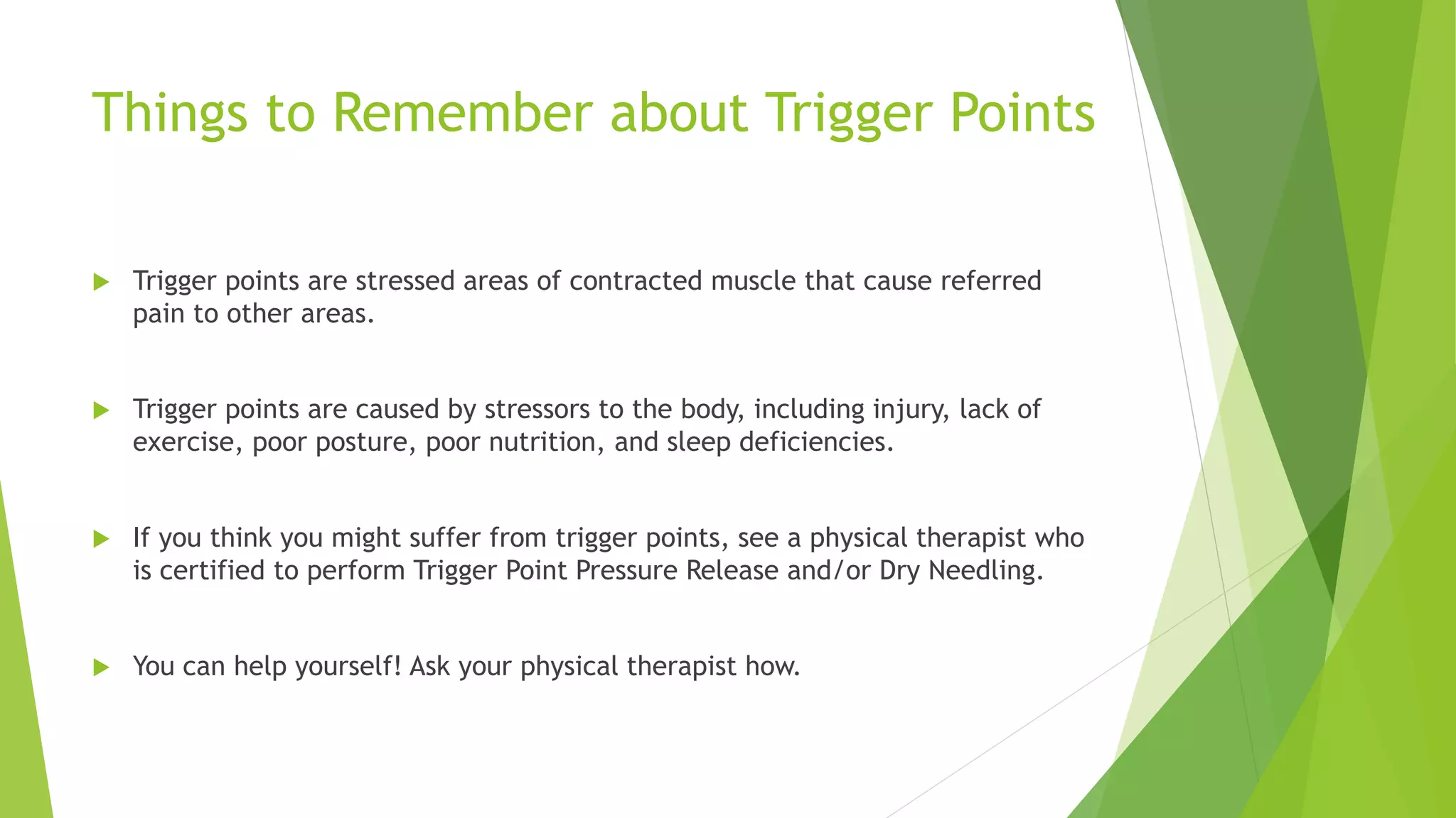 Things to Remember about Trigger Points
 Trigger points are stressed areas of contracted muscle that cause referred
pain to other areas.
 Trigger points are caused by stressors to the body, including injury, lack of
exercise, poor posture, poor nutrition, and sleep deficiencies.
 If you think you might suffer from trigger points, see a physical therapist who
is certified to perform Trigger Point Pressure Release and/or Dry Needling.
 You can help yourself! Ask your physical therapist how.
 