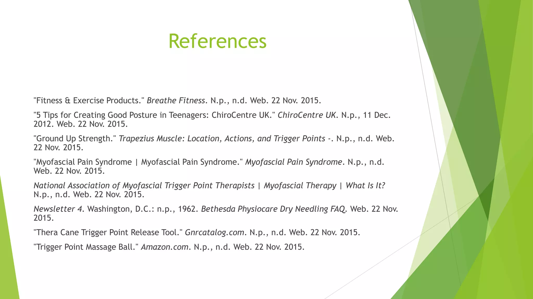 References
"Fitness & Exercise Products." Breathe Fitness. N.p., n.d. Web. 22 Nov. 2015.
"5 Tips for Creating Good Posture in Teenagers: ChiroCentre UK." ChiroCentre UK. N.p., 11 Dec.
2012. Web. 22 Nov. 2015.
"Ground Up Strength." Trapezius Muscle: Location, Actions, and Trigger Points -. N.p., n.d. Web.
22 Nov. 2015.
"Myofascial Pain Syndrome | Myofascial Pain Syndrome." Myofascial Pain Syndrome. N.p., n.d.
Web. 22 Nov. 2015.
National Association of Myofascial Trigger Point Therapists | Myofascial Therapy | What Is It?
N.p., n.d. Web. 22 Nov. 2015.
Newsletter 4. Washington, D.C.: n.p., 1962. Bethesda Physiocare Dry Needling FAQ. Web. 22 Nov.
2015.
"Thera Cane Trigger Point Release Tool." Gnrcatalog.com. N.p., n.d. Web. 22 Nov. 2015.
"Trigger Point Massage Ball." Amazon.com. N.p., n.d. Web. 22 Nov. 2015.
 