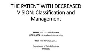 THE PATIENT WITH DECREASED
VISION: Classification and
Management
PRESENTER: Dr. Iddi Ndyabawe
MODULATOR: Dr. Atukunda Immaculate
Date: Tuesday 08/02/2022
Department of Ophthalmology
MAKCHS
 