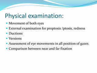 Physical examination:
 Movement of both eyes
 External examination for proptosis /ptosis, redness
 Ductions
 Versions
 Assessment of eye movements in all position of gazes
 Comparison between near and far fixation
 
