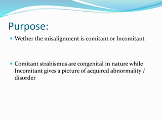 Purpose:
 Wether the misalignment is comitant or Incomitant
 Comitant strabismus are congenital in nature while
Incomitant gives a picture of acquired abnormality /
disorder
 