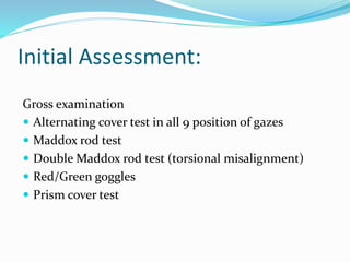 Initial Assessment:
Gross examination
 Alternating cover test in all 9 position of gazes
 Maddox rod test
 Double Maddox rod test (torsional misalignment)
 Red/Green goggles
 Prism cover test
 