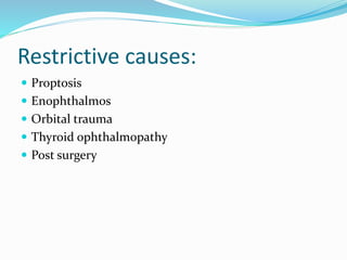 Restrictive causes:
 Proptosis
 Enophthalmos
 Orbital trauma
 Thyroid ophthalmopathy
 Post surgery
 