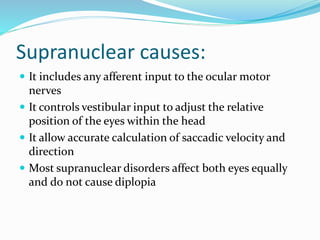 Supranuclear causes:
 It includes any afferent input to the ocular motor
nerves
 It controls vestibular input to adjust the relative
position of the eyes within the head
 It allow accurate calculation of saccadic velocity and
direction
 Most supranuclear disorders affect both eyes equally
and do not cause diplopia
 