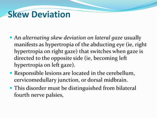 Skew Deviation
 An alternating skew deviation on lateral gaze usually
manifests as hypertropia of the abducting eye (ie, right
hypertropia on right gaze) that switches when gaze is
directed to the opposite side (ie, becoming left
hypertropia on left gaze).
 Responsible lesions are located in the cerebellum,
cervicomedullary junction, or dorsal midbrain.
 This disorder must be distinguished from bilateral
fourth nerve palsies,
 