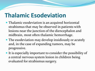 Thalamic Esodeviation
 Thalamic esodeviation is an acquired horizontal
strabismus that may be observed in patients with
lesions near the junction of the diencephalon and
midbrain, most often thalamic hemorrhage.
 The esodeviation may develop insidiously or acutely
and, in the case of expanding tumors, may be
progressive.
 It is especially important to consider the possibility of
a central nervous system lesion in children being
evaluated for strabismus surgery.
 