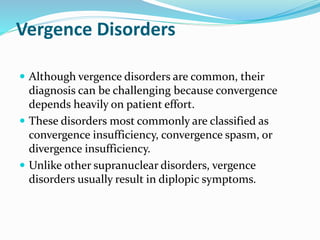 Vergence Disorders
 Although vergence disorders are common, their
diagnosis can be challenging because convergence
depends heavily on patient effort.
 These disorders most commonly are classified as
convergence insufficiency, convergence spasm, or
divergence insufficiency.
 Unlike other supranuclear disorders, vergence
disorders usually result in diplopic symptoms.
 