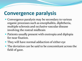 Convergence paralysis
 Convergence paralysis may be secondary to various
organic processes such as encephalitis, diphtheria,
multiple sclerosis and occlusive vascular disease
involving the rostral midbrain
 Patients usually present with exotropia and diplopia
for near fixation.
 They will have normal adduction of either eye
 The deviation can be said to be concomitant across the
field of gaze.
 