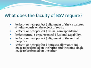 What does the faculty of BSV require?
 Perfect ( or near perfect ) alignment of the visual axes
simultaneously on the object of regard
 Perfect ( or near perfect ) retinal correspondence
 Perfect central ( or paracentral ) fusional capability.
 Perfect ( or near perfect ) alignment of the retinal
receptors
 Perfect ( or near perfect ) optics to allow only one
image to be formed on the retina and the same single
image to be formed on the other
 