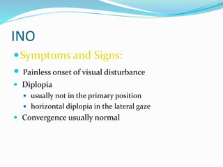 INO
Symptoms and Signs:
 Painless onset of visual disturbance
 Diplopia
 usually not in the primary position
 horizontal diplopia in the lateral gaze
 Convergence usually normal
 