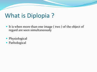 What is Diplopia ?
 It is when more than one image ( two ) of the object of
regard are seen simultaneously
 Physiological
 Pathological
 
