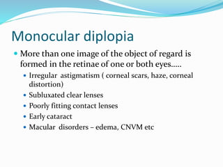 Monocular diplopia
 More than one image of the object of regard is
formed in the retinae of one or both eyes…..
 Irregular astigmatism ( corneal scars, haze, corneal
distortion)
 Subluxated clear lenses
 Poorly fitting contact lenses
 Early cataract
 Macular disorders – edema, CNVM etc
 