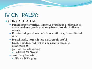 IV CN PALSY:
 CLINICAL FEATURE
 Patient reports vertical, torsional or oblique diplopia. It is
worse on downgaze & gaze away from the side of affected
muscle
 Pt. often adopts characteristic head tilt away from affected
side
 Bielschowsky head tilt test is extremely useful
 Double maddox rod test can be used to measure
excyclotorsion
 3o – 10o excyclotorsion
 unilateral IV CN palsy
 > 100 excyclotorsion
 Bilateral IV CN palsy
 