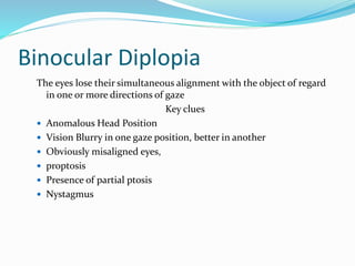 Binocular Diplopia
The eyes lose their simultaneous alignment with the object of regard
in one or more directions of gaze
Key clues
 Anomalous Head Position
 Vision Blurry in one gaze position, better in another
 Obviously misaligned eyes,
 proptosis
 Presence of partial ptosis
 Nystagmus
 