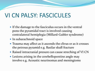 VI CN PALSY: FASCICULES
 If the damage to the fasciculus occurs in the ventral
pons the pyramidal tract is involved causing
contralateral hemiplegia (Millard-Gubler syndrome)
 In subarachnoid space
 Trauma may affect as it ascends the clivus or as it crosses
the petrous pyramid e.g. Basilar skull fracture
 Raised intracranial presure can cause streching of VI CN
 Lesions arising in the cerebellopontine angle may
involve e.g. Acoustic neurinomas and meningioms
 