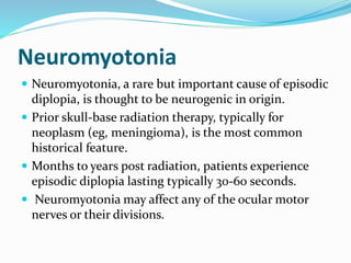 Neuromyotonia
 Neuromyotonia, a rare but important cause of episodic
diplopia, is thought to be neurogenic in origin.
 Prior skull-base radiation therapy, typically for
neoplasm (eg, meningioma), is the most common
historical feature.
 Months to years post radiation, patients experience
episodic diplopia lasting typically 30-60 seconds.
 Neuromyotonia may affect any of the ocular motor
nerves or their divisions.
 