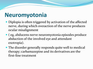 Neuromyotonia
 Diplopia is often triggered by activation of the affected
nerve, during which overaction of the nerve produces
ocular misalignment
 ( eg, abducens nerve neuromyotonia episodes produce
abduction of the involved eye and attendant
exotropia).
 The disorder generally responds quite well to medical
therapy; carbamazepine and its derivatives are the
first-line treatment
 