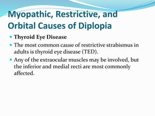 Myopathic, Restrictive, and
Orbital Causes of Diplopia
 Thyroid Eye Disease
 The most common cause of restrictive strabismus in
adults is thyroid eye disease (TED).
 Any of the extraocular muscles may be involved, but
the inferior and medial recti are most commonly
affected.
 