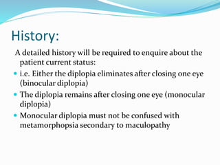 History:
A detailed history will be required to enquire about the
patient current status:
 i.e. Either the diplopia eliminates after closing one eye
(binocular diplopia)
 The diplopia remains after closing one eye (monocular
diplopia)
 Monocular diplopia must not be confused with
metamorphopsia secondary to maculopathy
 