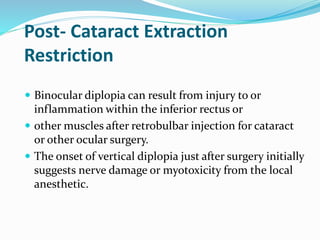 Post- Cataract Extraction
Restriction
 Binocular diplopia can result from injury to or
inflammation within the inferior rectus or
 other muscles after retrobulbar injection for cataract
or other ocular surgery.
 The onset of vertical diplopia just after surgery initially
suggests nerve damage or myotoxicity from the local
anesthetic.
 
