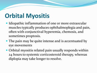 Orbital Myositis
 Idiopathic inflammation of one or more extraocular
muscles typically produces ophthalmoplegia and pain,
often with conjunctival hyperemia, chemosis, and
sometimes proptosis.
 The pain may be quite intense and is accentuated by
eye movements
 Orbital myositis related pain usually responds within
24 hours to systemic corticosteroid therapy, whereas
diplopia may take longer to resolve.
 