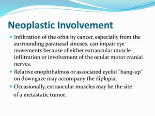 Neoplastic Involvement
 Infiltration of the orbit by cancer, especially from the
surrounding paranasal sinuses, can impair eye
movements because of either extraocular muscle
infiltration or involvement of the ocular motor cranial
nerves.
 Relative enophthalmos or associated eyelid "hang-up"
on downgaze may accompany the diplopia.
 Occasionally, extraocular muscles may be the site
of a metastatic tumor.
 