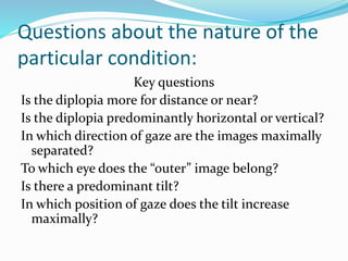 Questions about the nature of the
particular condition:
Key questions
Is the diplopia more for distance or near?
Is the diplopia predominantly horizontal or vertical?
In which direction of gaze are the images maximally
separated?
To which eye does the “outer” image belong?
Is there a predominant tilt?
In which position of gaze does the tilt increase
maximally?
 