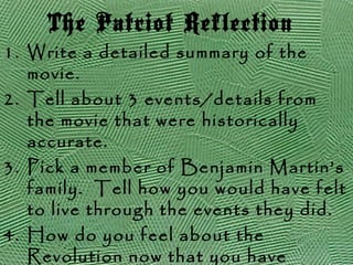 The Patriot Reflection
1. Write a detailed summary of the
movie.
2. Tell about 3 events/details from
the movie that were historically
accurate.
3. Pick a member of Benjamin Martin’s
family. Tell how you would have felt
to live through the events they did.
4. How do you feel about the
Revolution now that you have
 