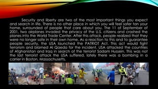 Security and liberty are two of the most important things you expect
and search in life. There is no other place in which you will feel safer tan your
home, surrounded of people that care about you. The 11 of September of
2001, two airplanes invaded the privacy of the U.S. citizens and crashed the
planes into the World Trade Center. After this attack, people realized that they
were no longer safe in their own home. As a reaction to this and to guarantee
people security, the USA launched the PATRIOT Act. This act would fight
terrorism and blamed Al Qaeda for the incident. USA attacked the countries
of Afghanistan and Iraq in search of the terrorist Sadam Hussein. This was not
the last terrorist attack the USA suffered, lately there was a bombing in a
carrier in Boston, Massachusetts.
 