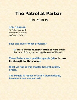 The Patrol at Parbar
1Chr 26:18-19
1Chr 26:18-19
At Parbar westward,
four at the causeway,
and two at Parbar.
Four and Two of What or Whom?
19 These are the divisions of the porters among
the sons of Kore, and among the sons of Merari.
These Porters were qualified guards (v8 able men
for strength for the service).
What we find in this chapter General military
orders.
The Temple is spoken of as if it were existing,
however it was not yet built.
 