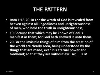 THE PATTERN
• Rom 1:18-20 18 For the wrath of God is revealed from
heaven against all ungodliness and unrighteousness
of men, who hold the truth in unrighteousness;
• 19 Because that which may be known of God is
manifest in them; for God hath shewed it unto them.
• 20 For the invisible things of him from the creation of
the world are clearly seen, being understood by the
things that are made, even his eternal power and
Godhead; so that they are without excuse: …..KJV
1/11/2019 1
 