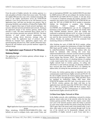 IJRET: International Journal of Research in Engineering and Technology ISSN: 2319-1163
__________________________________________________________________________________________
Volume: 01 Issue: 03 | Nov-2012, Available @ http://www.ijret.org 375
From the point of ZigBee network, the wireless gateway is a
sink and gathers all kinds of data from sensor nodes. The Ember
Net ZigBee PRO provides users with a standard networking API
based on the ZigBee specification across the STM32W108
platforms. Users can just learn how to use API functions on the
application layer, and then can develop own projects. Due to
increasing flexibility and reliability of EmberZNet ZigBee PRO
Stack, it supports three types of mesh network topologies. star
network, full mesh network and hybrid mesh network. Aiming at
the application design of the wireless gateway, hybrid mesh
network is used. The stack mentioned above allows users to
create own wireless personal area network (WPAN). The basic
functions of stack contain network organization, route
discovery, routing, device discovery, message relay and
security. Under the application layer of protocol stack is
followed by transport layer, application support layer, and
network Routing and discovery, MAC and RF abstraction layer.
Physical RF and medium access provide hardware support for
software design.
3.3. Application Layer Protocol of The Wireless
Gateway Design
The application layer of wireless gateway software design is
described in Fig. 4.
Fig.4-Application layer protocol wireless gateway software
design
When initializing STM32W108,INTERRUPTS_ON() And
halInit() are used to configure clock, open system Timer, and
turn on interruptions.EM380C_fast_Init(BAUDRATE) provided
by EMSP protocol API set can configure the interface between
STM32W108 and EMW-380 Wi-Fi module. It will take about
1-2 seconds to completely initialize the module, and then it will
respond to the request sent by STM32W108. STM32W108 can
query the /INT pin of EMW-380 Wi-Fi module to determine
whether the initialization is complete. After finishing
initialization, /INT changes fromhigh to
low.EM380C_Set_Config(&parms) can set the configuration
parameters of the module. And it will launch the module when
using EM380C_Startup() function. Once the module has
connected to monitoring software on PC as a client, it will enter
into transparent data transfer operative mode. Then the module
can send the data received from STM32W108 to monitoring
software. Besides, the module will send the commands from
monitoring software to STM32W108.
After finishing the work of EMW-380 Wi-Fi module, calling
ember nit() can complete the initialization of Ember Net ZigBee
PRO Stack and RF module. The network initialization is done
by emberNetworkInit(). Furthermore, the address table also
should be initialized. After entering into event loop,
emberFormAndJoinTick () function can form network according
to the given network parameters and join in it. And then the
permit joining flag becomes TRUE. The application Tick()
function offers some services: (1) checking timeout, (2) sending
a route request packet that creates routes from every node in
ZigBee network back to wireless gateway, (3) calling sink
Advertise() to send multicast message, (4) detecting whether it
have received data from EMW-380 Wi-Fi, (5) updating the
address table, (6) setting the time permitted join in network.
Of course, the wireless gateway plays an important role in the
communication model between ZigBee network and WLAN. On
the side of ZigBee network, the wireless gateway takes charge of
processing data on the application layer. NWK and MAC layers
are managed by EmberZNet ZigBee PRO Stack while
STM32W108 handles with PHY layer. From the point of view
of WLAN, wireless gateway also deals with data on the
application layer and other layers like TCP/IP, 802.11 MAC and
802.11 PHY are regulated by EMW-380 Wi-Fi module. There
are two directions of data communication in communication
model between ZigBee network and WLAN.
3.4 Data from Zigbee Network to Wlan
In the ZigBee network, after establishing a network by wireless
gateway, sensor nodes join in the network within the time that
wireless gateway permits. When the time expires, sensor nodes
can’t join in the network anymore unless the button is pressed
on route sensor nodes and then the permit joining flag becomes
TRUE again. But if the sensor node is the terminal node, it can’t
allow other nodes to join in the network through itself. So the
size of the network can be dynamically changed, and the
extensibility of ZigBee network is good. Every node has a
 