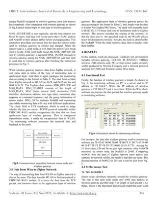 IJRET: International Journal of Research in Engineering and Technology ISSN: 2319-1163
__________________________________________________________________________________________
Volume: 01 Issue: 03 | Nov-2012, Available @ http://www.ijret.org 376
unique NodeID assigned by wireless gateway once join process
has completed. After interacting with wireless gateway as shown
in Fig.5,sensor nodes begin to send data to wireless gateway.
SINK_ADVERTISE is sent regularly, and the time interval can
be set by users. And they will record each other’s MAC address
and NodeID in their address tables before exchanging data. This
interaction procedure can ensure that the data that sensor nodes
send to wireless gateway is correct and integral. When the
sensor node is a sleep node, it will enter into power save mode
once it is idle. If the sleep node misses the SINK_ADVERTISE
sent by wireless gateway, it can send SINK_QUERY message to
wireless gateway asking for SINK_ADVERTISE and then start
to send data to wireless gateway after finishing the interaction
procedure in Fig. 5.
When wireless gateway receives data from ZigBee network, it
will parse data in terms of the type of monitoring data in
application layer. And then it again packages the monitoring
data according to the format in Table 2. The start fields of data
from ZigBee network to WLAN are 0x7E and 0x42 and the end
field is 0x7E. The Payload data contain MSG_HEADER and
MSG_DATA. MSG_HEADER consists of the length of
MSG_DATA, MAC frame control field, destination PAN
identifier, destination address, data type (data, command, data
response or command response) and the group information of
sensor nodes. MSG_DATA includes NodeID and monitoring
data while monitoring data will vary with different applications.
The check field is CCS checksum, which is used to judge
whether the data are correct. TCP/IP protocol embedded within
EMW-380 Wi-Fi module encapsulates the data that are from
application layer of wireless gateway. Then in transparent
transmission mode, it sends the encapsulated data to WLAN.
The monitoring software processes the received data and
feedback to the users.
Fig-5.Communication procedure between sensor node and
wireless gateway
3.5 Data from Wlan to Zigbee Network
The way of transmitting data from WLAN to ZigBee network is
almost the same. The data from the WLAN is first transmitted to
EMW-380 Wi-Fi module. It extracts the data from the TCP
packet, and transmits them to the application layer of wireless
gateway. The application layer of wireless gateway parses the
data according to the format in Table 2, and hands over the data
to Ember Net ZigBee PRO Stack. The stack will assemble them
to IEEE 802.15.4 frame and send to destination node in ZigBee
network. The process includes the routing of the network, so
that the data sent to the specified node by the WLAN always
reach the destination correctly. Besides, the node is identified by
the NodeID. When the node receives data, then it handles with
them further.
4. RESULTS
In this section, result are discussed. Hardware test environment
includes wireless gateway, TP-LINK TL-WN322G+ 54Mbps
wireless USB network card, PC, several sensor nodes, network
sniffer produced by Mxchip Company and a network protocol
analyzer for UNIX and Windows called Wire shark.
4.1 Functional Test
Firstly, the function of wireless gateway is tested. As shown in
Fig. 6, the monitoring software on PC is a server and its IP
address is 192.168.4.7. While the IP address of wireless
gateway is 192.168.4.53 and it is a client. While the Wire shark
software can capture the data packet that wireless gateway sends
to monitoring software.
Fig.6- information shown by monitoring software
For example, the data that wireless gateway send to monitoring
software are 7E 42 0C 00 00 2B 00 FF 00 FF 11 00 71 67 00 00
00 00 FF FF FF FF FF FF CD 00 00 00 58 A7 7E. Among the
31 Bytes data, CD and 00 are just light intensity value 0x00CD
measured by sensor node. Its NodeID is 26481. Comparing
0x00CD with the data of ZigBee network layer packet that
captured by network sniffer, the result is that they are same. The
decimal number of 0x00CD is 205 and it can be seen from Fig.
6.
4.2 Performance Test
1). Test scenario 1
Sensor nodes distribute randomly around the wireless gateway.
The rule is that each node sends only 1000 data packets to
wireless gateway and then stop. The length of each packet is 82
Bytes, which is the maximum packet load length that users used
 