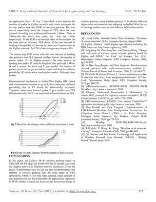 IJRET: International Journal of Research in Engineering and Technology ISSN: 2319-1163
__________________________________________________________________________________________
Volume: 01 Issue: 03 | Nov-2012, Available @ http://www.ijret.org 377
on application layer. As Fig. 7 described, x-axis denotes the
number of nodes in ZigBee network and y-axis represents the
average packet loss rate (PLR) of wireless gateway. The four
curves respectively show the change of PLR when the time
interval of sending data is 80ms (millisecond), 100ms, 120ms or
200ms.mIn the above four cases, ten tests are done
respectively. So the PLR is an average value of the ten tests. As
the time interval increases, PLR drops. If the time interval of
sending a data packet is 1 second and there are 8 sensor nodes in
the ZigBee network, the PLR of wireless gateway drops to 0%.
The reason why PLR varies with the time interval of sending
data packet is that PLR depends on three factors: the number of
sensor nodes (N) in ZigBee network, the time interval of
sending data packet (T) and the length of data packet (L). When
N and L remain the same and T gets smaller, the number of
packet sent to the air per second increases, and then the collision
probability (P) raises when sending data packet. Although there
is data
Retransmission mechanism in EmberZNet ZigBee RPO Stack
and retransmission number is up to 3, the consecutive collision
probability that is P3 would be substantially increased.
Therefore, when time interval grows, P gets smaller and PLR
falls dramatically. So T is an important influential factor to PLR.
Fig 7.Data loss rate changes when different time interval used
Fig-8 Data loss rate changes when the length of packet varies
CONCLUSIONS
In this paper, the ZigBee—Wi-Fi wireless pathway based on
STM32W108 RF chip and EMW-380 Wi-Fi module can connt
the ZigBee network to standard network seamlessly. From the
result of performance test we can see that the performance and
stability of wireless gateway suits the usual target of WSN
application, which is low real time demand, small amount of
data transmission and low bandwidth. As applications expansion
of WSN, further research can focus on: the low power design of
wireless gateway, using wireless gateway ID to identify different
deployment environments and adopting embedded Web Server
technology enables users to visit different WSNs information.
REFERENCES
[1]. David Culler, Deborab Esrtin, Mani Sivastava, ―Overview
of sensor networks‖, IEEE Computer Society, August 2004.
[2] ZigBee Alliance, Latest ZigBee specification including the
PRO feature set. http://www.zigbee.org, 2005.
[3] Hong-jiang He, Zhu-qiang Yue, and Xiao-jie Wang, ―Design
and realization of wireless sensor network gateway based on
ZigBee and GPRS,‖ Int. Conf. Inf. Comput. Sci., ICIC.
Manchester, United kingdom: IEEE Computer Society, 2009,
pp.196-199.
[4] Cai Hao, Feng Renjian, and Wan Jiangwen, Wireless sensor
network gateway with multi-communication methods [J].
Chinese Journal of Sensor and Actuators. 2008, 21(1):169-172.
[5] Ali.Khidir.M, Owens.Thomas J, ―Access mechanisms in Wi-
Fi networks state of art, flaws and proposed solutions‖, ICT: Int.
Conf. Telecommun. Doha, Qatar: IEEE Computer Society,
2010, pp.280-287.
[6] STMicroelectronics, STM32W108HB STM32W108CB
DataSheet. http://www.st.com/mcu, 2010.
[7]. Ghasemi Abdorasoul, Razavizadeh S. Mohammad, ―A
simple MAC protocol for cognitive wireless networks‖, IEICE
Trans Commun. Vol E92-B, pp. 3693-3700, 2009.
[8] STMicroelectronics, UM0923 User manual EmberZNet™
application developer guide. http://www.st.com/mcu, 2010.
[9] Shon.Taeshik and Park Yongsuk, ―Implementation of
RF4CE-Based Wireless Auto Configuration Architecture for
Ubiquitous Smart Home‖, CISIS - Int. Conf. Complex,
Intelligent Softw. Intensive Sys. Krakow, Poland: IEEE
Computer Society, 2010, pp.779-783.
[10] Mixchip, EMW-380_RM01040141.pdf.
http://www.mxchip.com, 2009.
[11] I.Akyildiz, X. Wang, W. Wang, ―Wireless mesh networks:
a survey‖, Computer Networks 47(4), 2005, pp.445-487.
[12] Xu Xiaotao and Wu Yanlin, Technology and Application
of Wireless Personal Area Network (WPAN) . Beijing:
Posts&Telecom press, 2009.
 