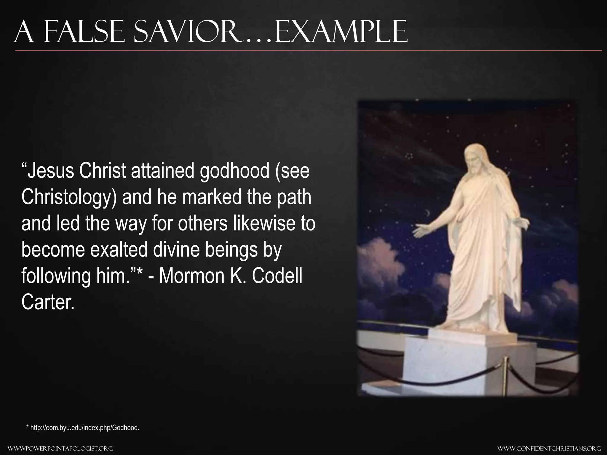 www.confidentchristians.orgwwwpowerpointapologist.org
A false savior…Example
“Jesus Christ attained godhood (see
Christology) and he marked the path
and led the way for others likewise to
become exalted divine beings by
following him.”* - Mormon K. Codell
Carter.
* http://eom.byu.edu/index.php/Godhood.
 