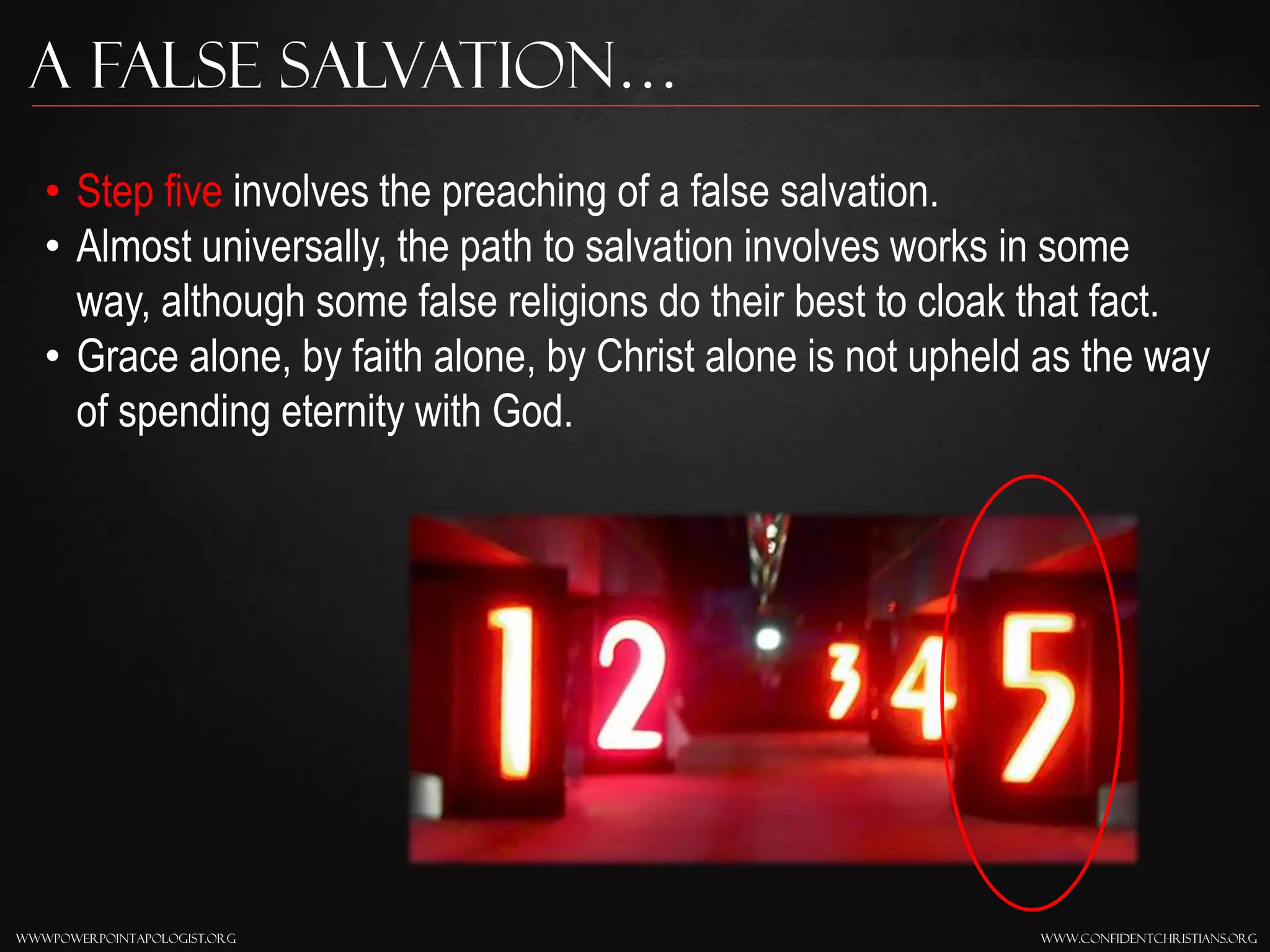 www.confidentchristians.orgwwwpowerpointapologist.org
A false Salvation…
• Step five involves the preaching of a false salvation.
• Almost universally, the path to salvation involves works in some
way, although some false religions do their best to cloak that fact.
• Grace alone, by faith alone, by Christ alone is not upheld as the way
of spending eternity with God.
 