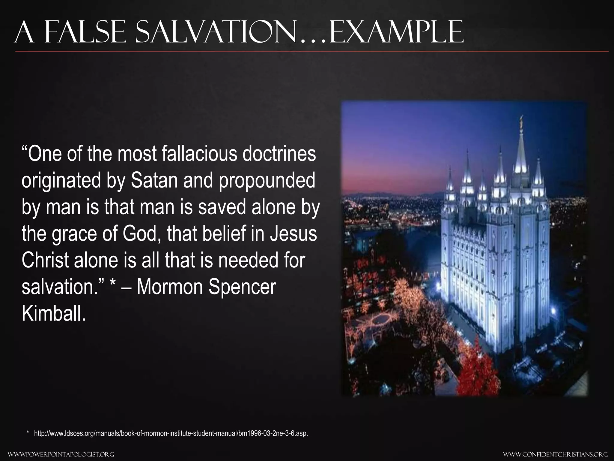 www.confidentchristians.orgwwwpowerpointapologist.org
A false Salvation…Example
“One of the most fallacious doctrines
originated by Satan and propounded
by man is that man is saved alone by
the grace of God, that belief in Jesus
Christ alone is all that is needed for
salvation.” * – Mormon Spencer
Kimball.
* http://www.ldsces.org/manuals/book-of-mormon-institute-student-manual/bm1996-03-2ne-3-6.asp.
 