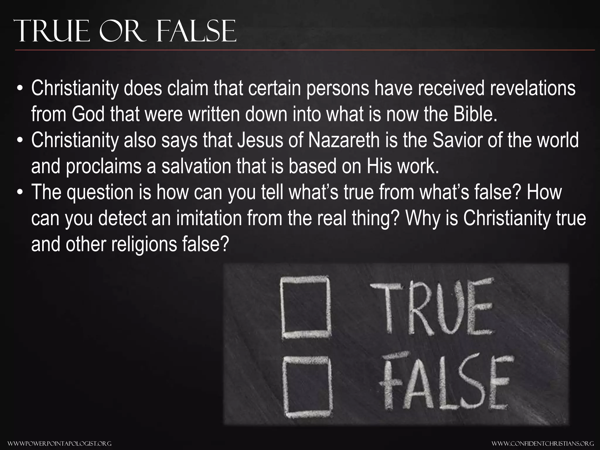 www.confidentchristians.orgwwwpowerpointapologist.org
True or False
• Christianity does claim that certain persons have received revelations
from God that were written down into what is now the Bible.
• Christianity also says that Jesus of Nazareth is the Savior of the world
and proclaims a salvation that is based on His work.
• The question is how can you tell what’s true from what’s false? How
can you detect an imitation from the real thing? Why is Christianity true
and other religions false?
 