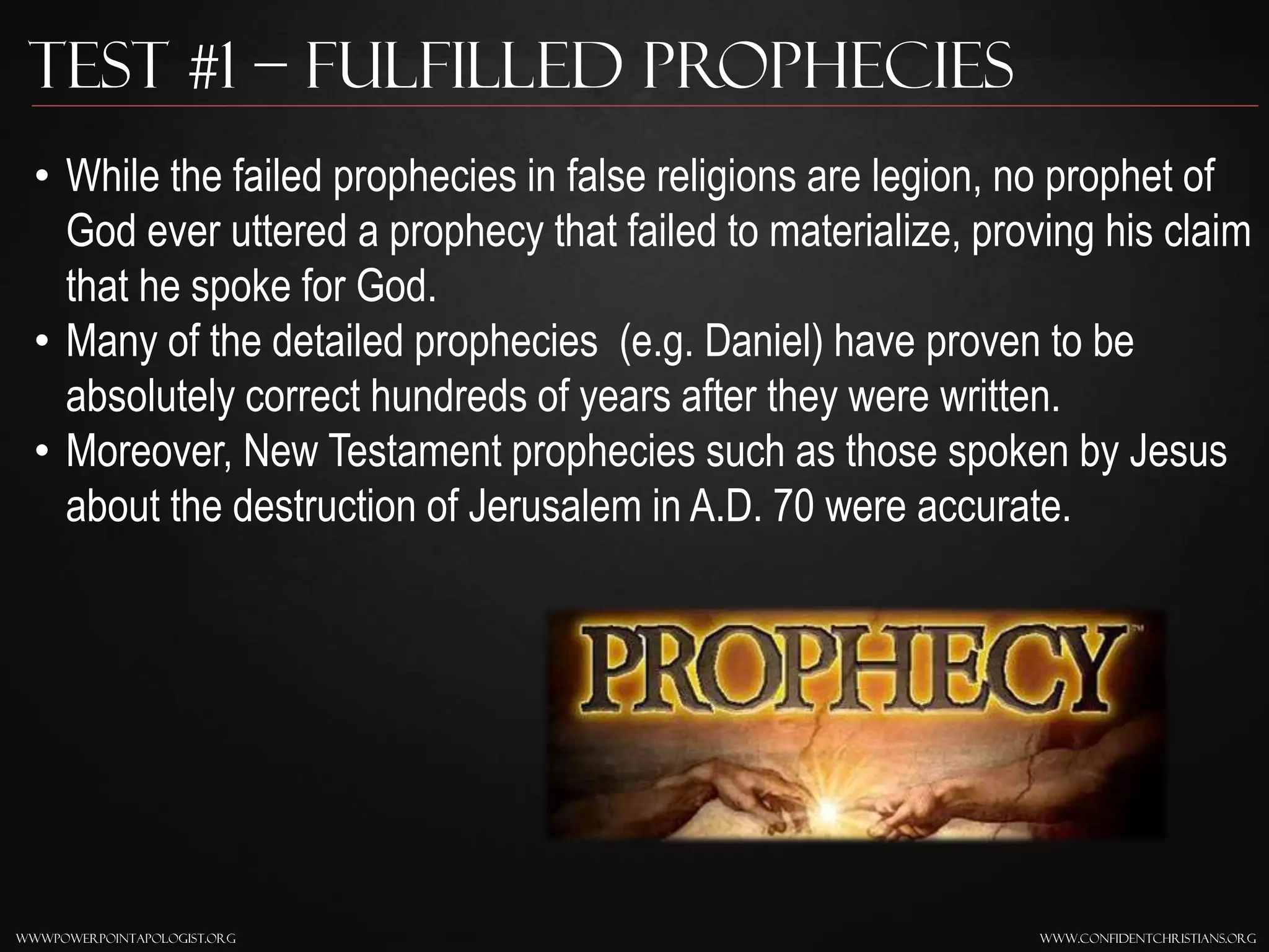 www.confidentchristians.orgwwwpowerpointapologist.org
Test #1 – Fulfilled Prophecies
• While the failed prophecies in false religions are legion, no prophet of
God ever uttered a prophecy that failed to materialize, proving his claim
that he spoke for God.
• Many of the detailed prophecies (e.g. Daniel) have proven to be
absolutely correct hundreds of years after they were written.
• Moreover, New Testament prophecies such as those spoken by Jesus
about the destruction of Jerusalem in A.D. 70 were accurate.
 