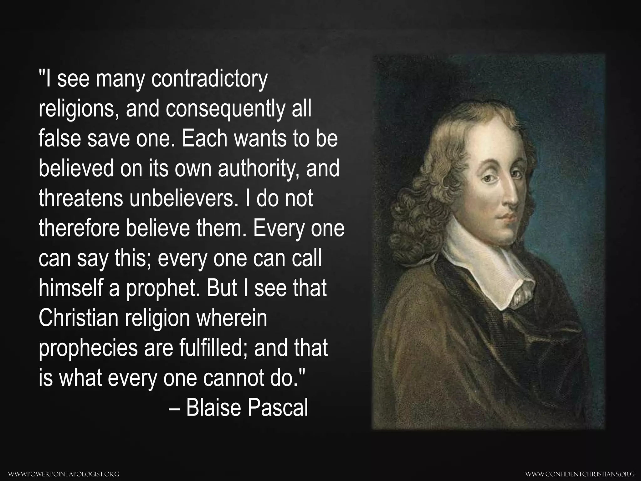 www.confidentchristians.orgwwwpowerpointapologist.org
"I see many contradictory
religions, and consequently all
false save one. Each wants to be
believed on its own authority, and
threatens unbelievers. I do not
therefore believe them. Every one
can say this; every one can call
himself a prophet. But I see that
Christian religion wherein
prophecies are fulfilled; and that
is what every one cannot do."
– Blaise Pascal
 